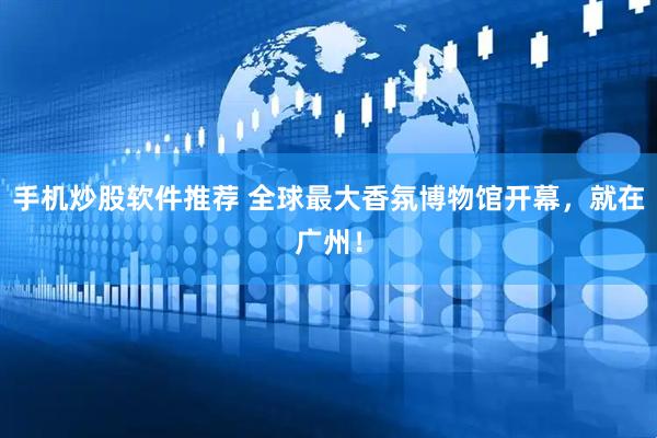 手机炒股软件推荐 全球最大香氛博物馆开幕，就在广州！