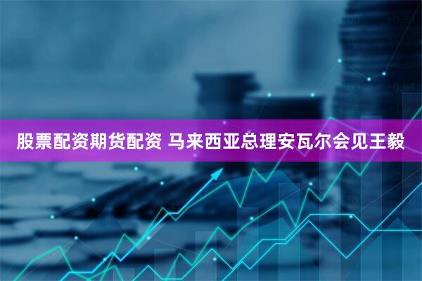 股票配资期货配资 马来西亚总理安瓦尔会见王毅