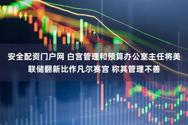 安全配资门户网 白宫管理和预算办公室主任将美联储翻新比作凡尔赛宫 称其管理不善