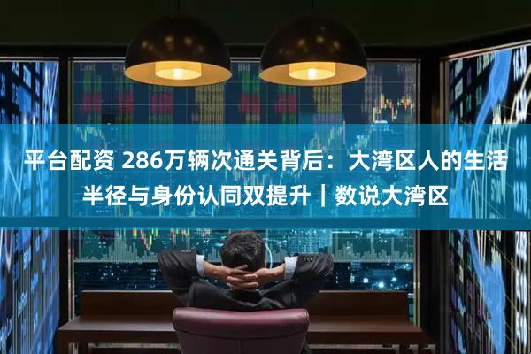 平台配资 286万辆次通关背后：大湾区人的生活半径与身份认同双提升｜数说大湾区