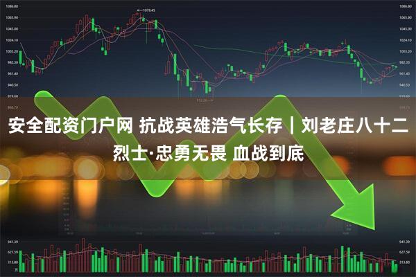 安全配资门户网 抗战英雄浩气长存｜刘老庄八十二烈士·忠勇无畏 血战到底