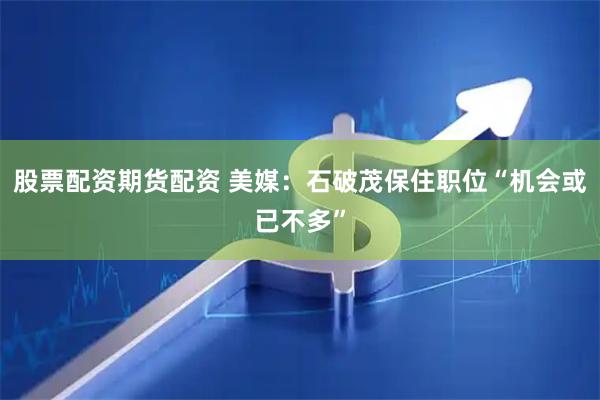 股票配资期货配资 美媒：石破茂保住职位“机会或已不多”