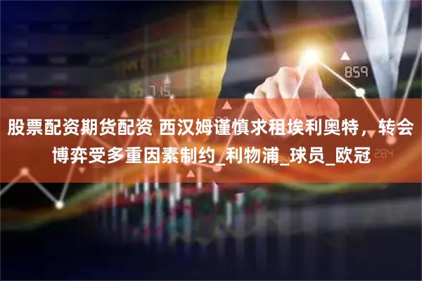 股票配资期货配资 西汉姆谨慎求租埃利奥特，转会博弈受多重因素制约_利物浦_球员_欧冠