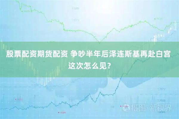 股票配资期货配资 争吵半年后泽连斯基再赴白宫 这次怎么见？