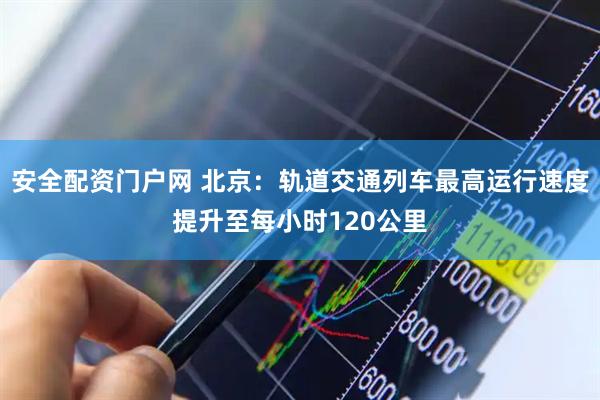 安全配资门户网 北京：轨道交通列车最高运行速度提升至每小时120公里