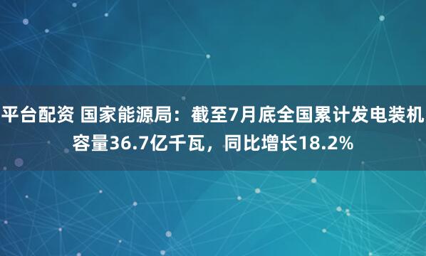 平台配资 国家能源局：截至7月底全国累计发电装机容量36.7亿千瓦，同比增长18.2%