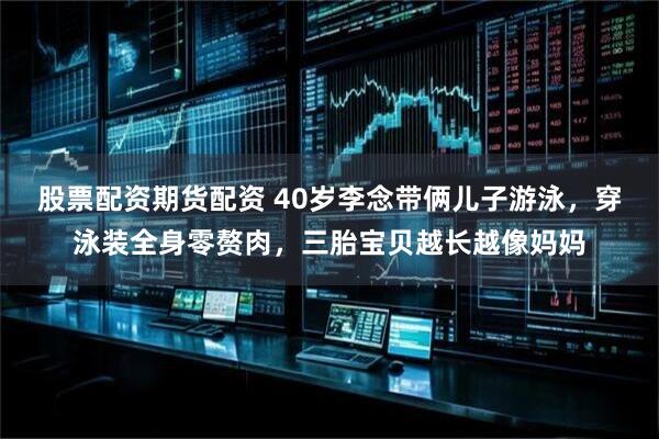 股票配资期货配资 40岁李念带俩儿子游泳，穿泳装全身零赘肉，三胎宝贝越长越像妈妈