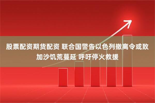 股票配资期货配资 联合国警告以色列撤离令或致加沙饥荒蔓延 呼吁停火救援