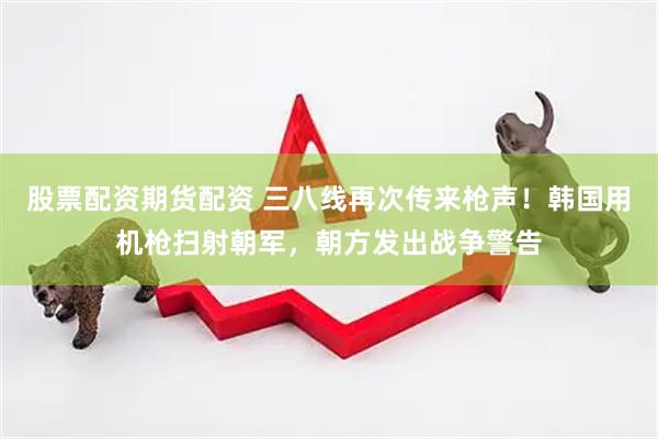 股票配资期货配资 三八线再次传来枪声！韩国用机枪扫射朝军，朝方发出战争警告