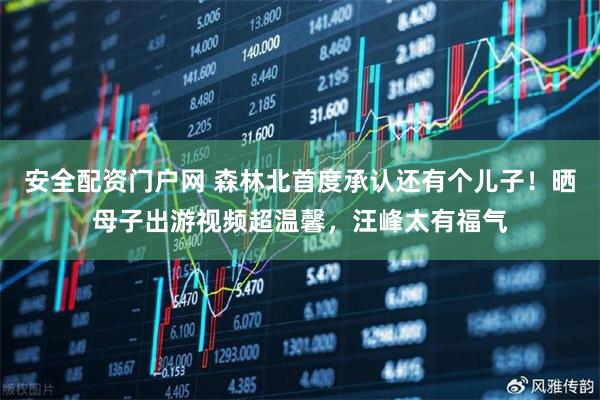 安全配资门户网 森林北首度承认还有个儿子！晒母子出游视频超温馨，汪峰太有福气