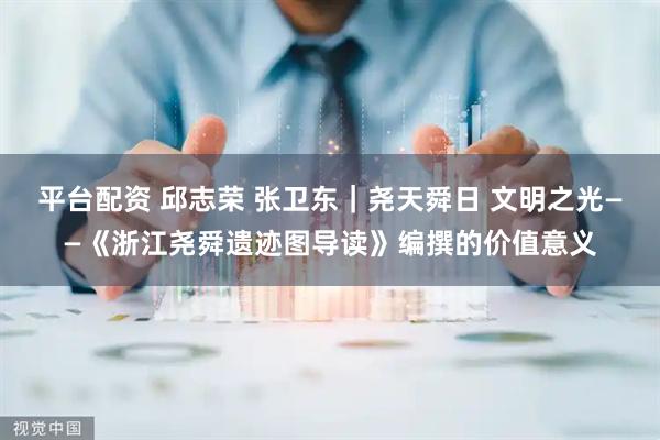 平台配资 邱志荣 张卫东｜尧天舜日 文明之光——《浙江尧舜遗迹图导读》编撰的价值意义