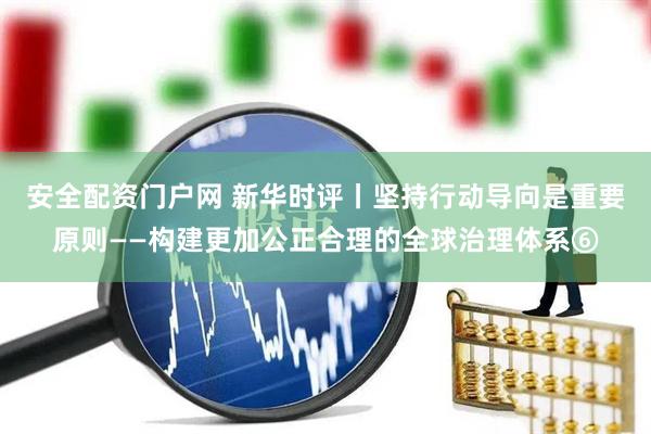 安全配资门户网 新华时评丨坚持行动导向是重要原则——构建更加公正合理的全球治理体系⑥
