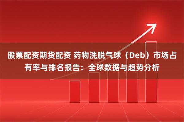 股票配资期货配资 药物洗脱气球（Deb）市场占有率与排名报告：全球数据与趋势分析