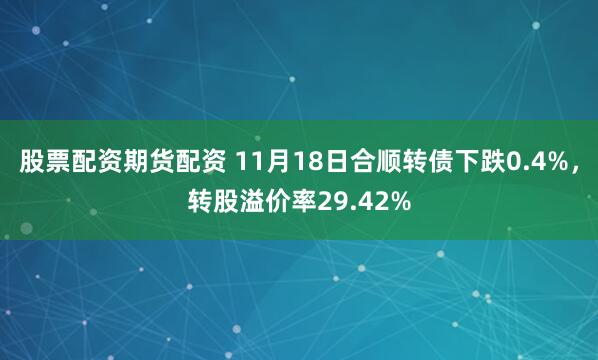股票配资期货配资 11月18日合顺转债下跌0.4%,转股溢价率29.42%